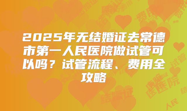 2025年无结婚证去常德市第一人民医院做试管可以吗？试管流程、费用全攻略