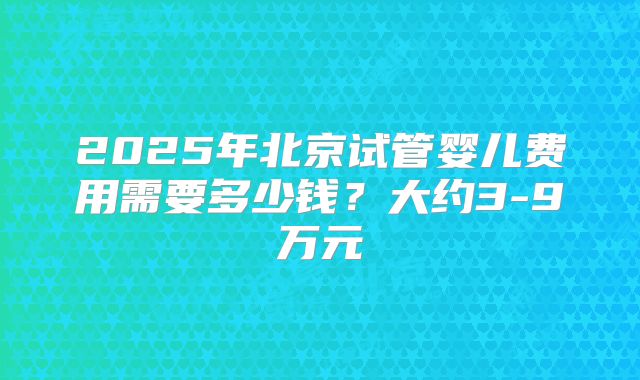 2025年北京试管婴儿费用需要多少钱？大约3-9万元