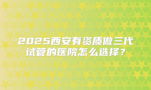 2025西安有资质做三代试管的医院怎么选择？
