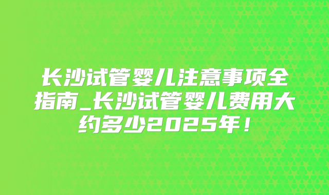 长沙试管婴儿注意事项全指南_长沙试管婴儿费用大约多少2025年！