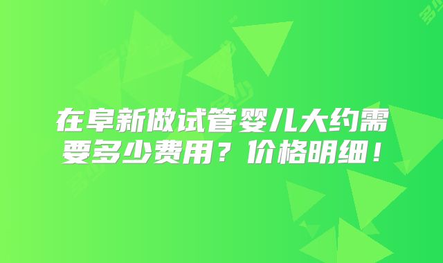 在阜新做试管婴儿大约需要多少费用？价格明细！