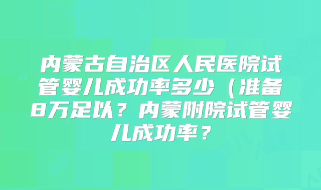 内蒙古自治区人民医院试管婴儿成功率多少(准备8万足以?内蒙附院试管婴儿成功率?