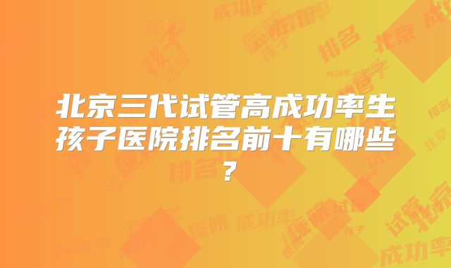 北京三代试管高成功率生孩子医院排名前十有哪些?