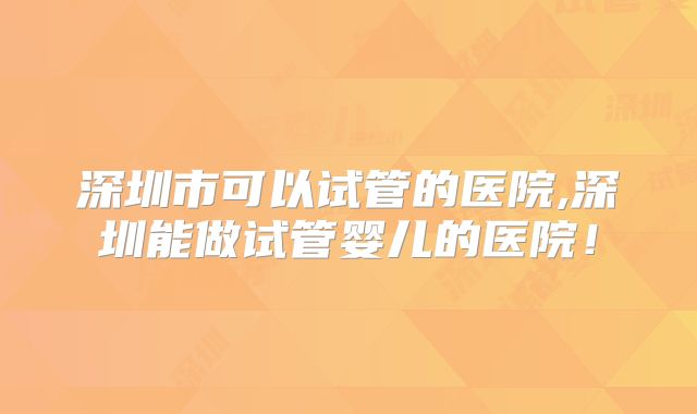 深圳市可以试管的医院,深圳能做试管婴儿的医院!