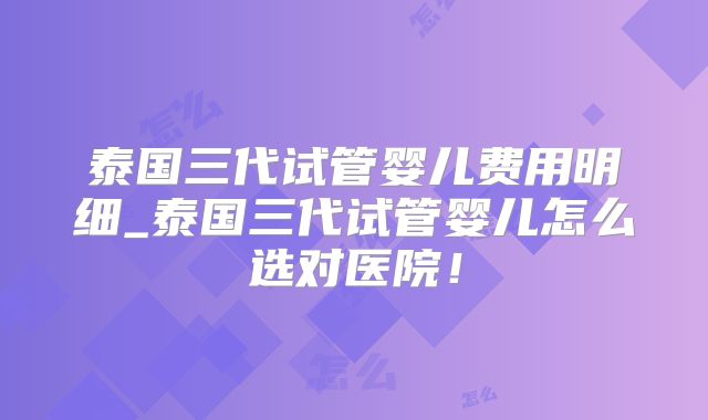 泰国三代试管婴儿费用明细_泰国三代试管婴儿怎么选对医院!