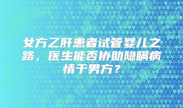 女方乙肝患者试管婴儿之路，医生能否协助隐瞒病情于男方？