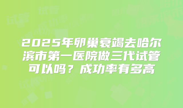 2025年卵巢衰竭去哈尔滨市第一医院做三代试管可以吗？成功率有多高