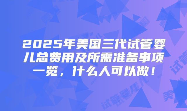 2025年美国三代试管婴儿总费用及所需准备事项一览，什么人可以做！