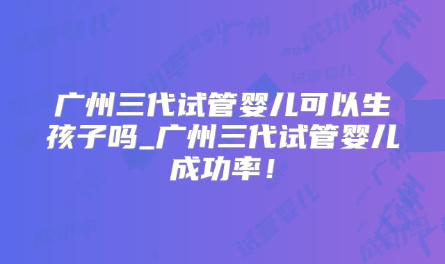 广州三代试管婴儿可以生孩子吗_广州三代试管婴儿成功率！