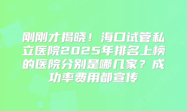 刚刚才揭晓!海口试管私立医院2025年排名上榜的医院分别是哪几家?成功率费用都宣传