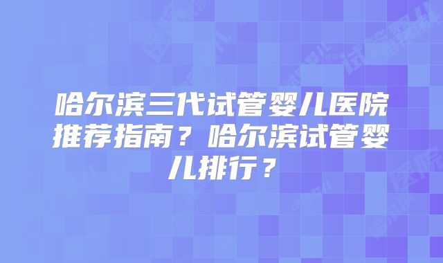 哈尔滨三代试管婴儿医院推荐指南？哈尔滨试管婴儿排行？