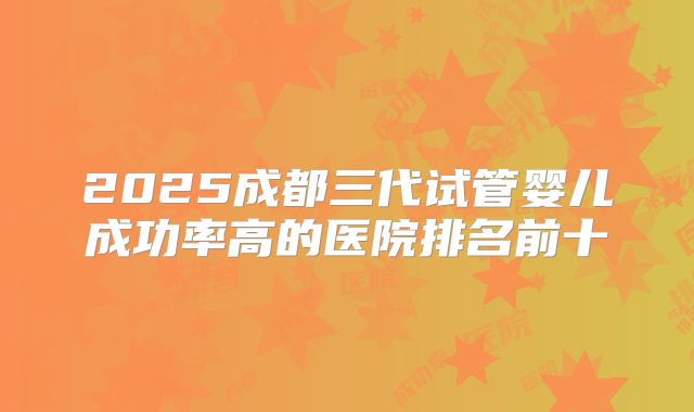 2025成都三代试管婴儿成功率高的医院排名前十