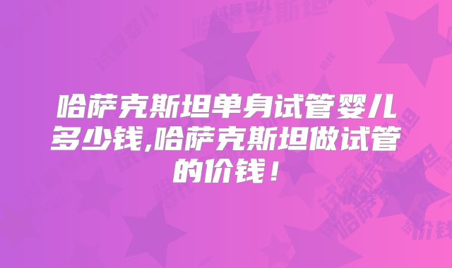 哈萨克斯坦单身试管婴儿多少钱,哈萨克斯坦做试管的价钱!