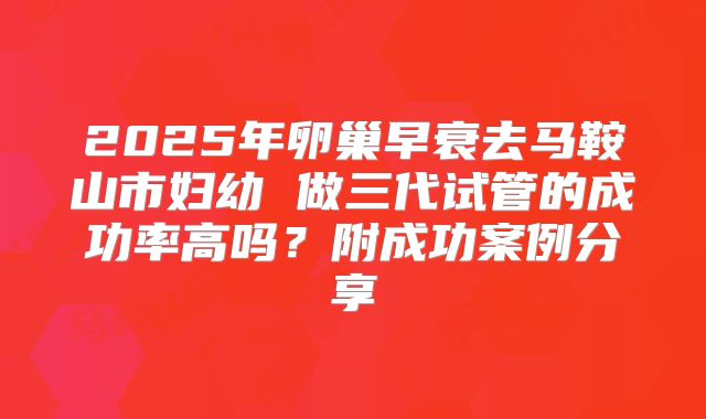 2025年卵巢早衰去马鞍山市妇幼 做三代试管的成功率高吗？附成功案例分享