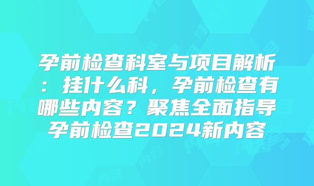 孕前检查科室与项目解析：挂什么科，孕前检查有哪些内容？聚焦全面指导孕前检查2024新内容