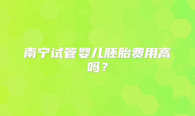 南宁试管婴儿胚胎费用高吗?