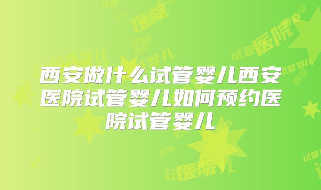 西安做什么试管婴儿西安医院试管婴儿如何预约医院试管婴儿