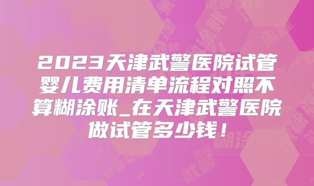 2023天津武警医院试管婴儿费用清单流程对照不算糊涂账_在天津武警医院做试管多少钱!