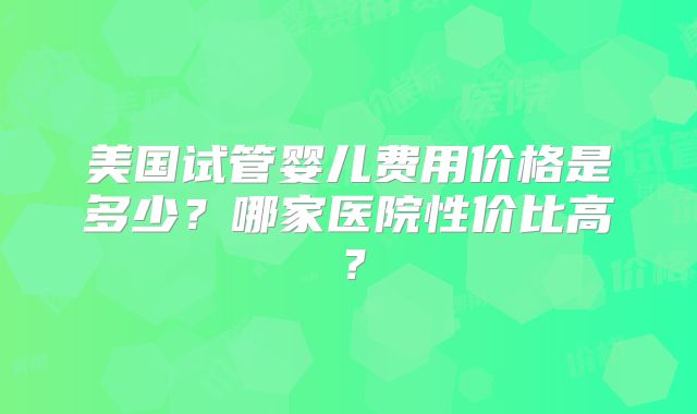 美国试管婴儿费用价格是多少？哪家医院性价比高？