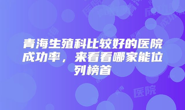 青海生殖科比较好的医院成功率，来看看哪家能位列榜首