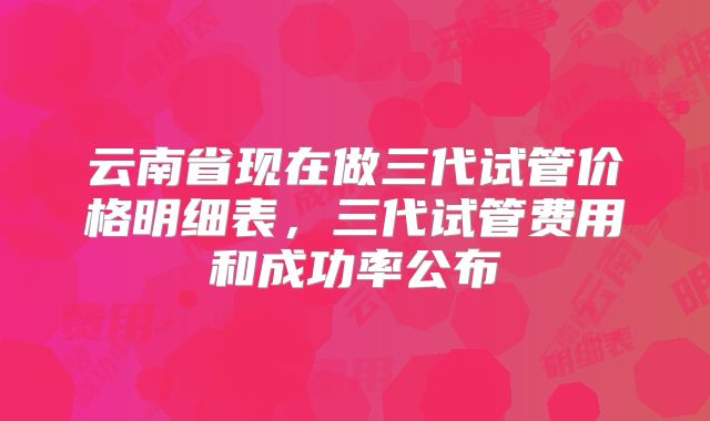 云南省现在做三代试管价格明细表，三代试管费用和成功率公布