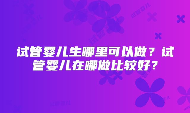 试管婴儿生哪里可以做?试管婴儿在哪做比较好?