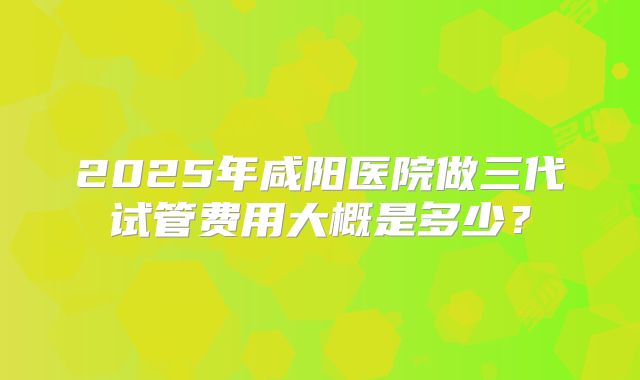 2025年咸阳医院做三代试管费用大概是多少?