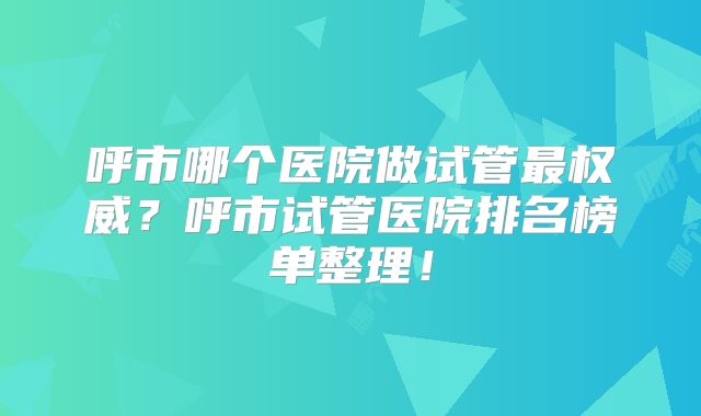 呼市哪个医院做试管最权威？呼市试管医院排名榜单整理！