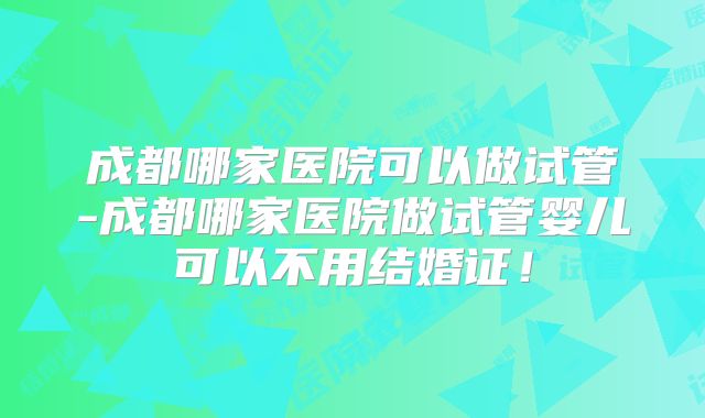 成都哪家医院可以做试管-成都哪家医院做试管婴儿可以不用结婚证！