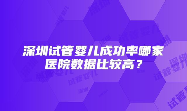 深圳试管婴儿成功率哪家医院数据比较高?