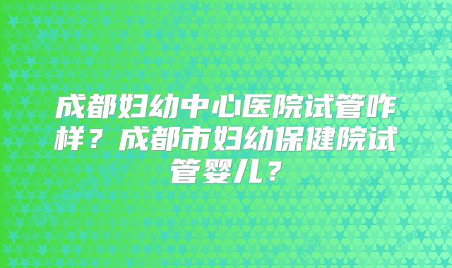 成都妇幼中心医院试管咋样？成都市妇幼保健院试管婴儿？