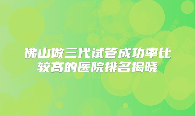 佛山做三代试管成功率比较高的医院排名揭晓