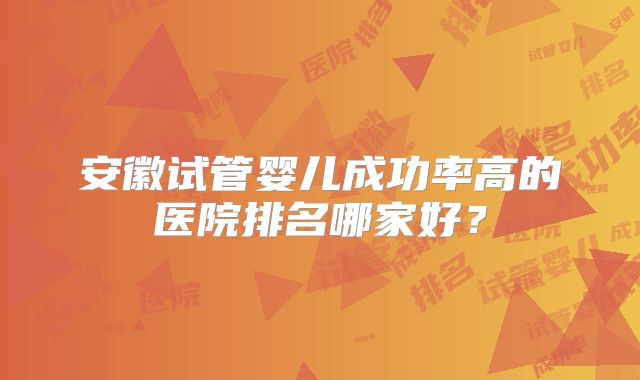 安徽试管婴儿成功率高的医院排名哪家好？