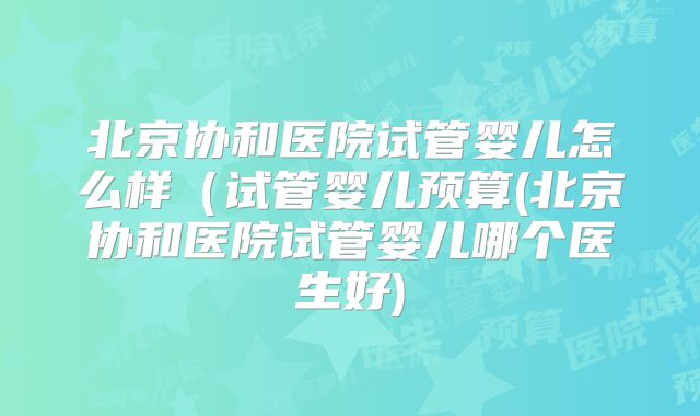 北京协和医院试管婴儿怎么样（试管婴儿预算(北京协和医院试管婴儿哪个医生好)