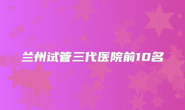 兰州试管三代医院前10名