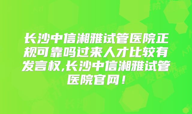 长沙中信湘雅试管医院正规可靠吗过来人才比较有发言权,长沙中信湘雅试管医院官网！