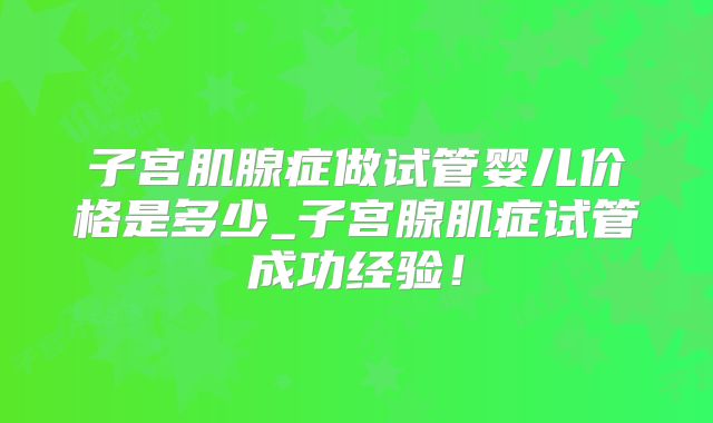 子宫肌腺症做试管婴儿价格是多少_子宫腺肌症试管成功经验！