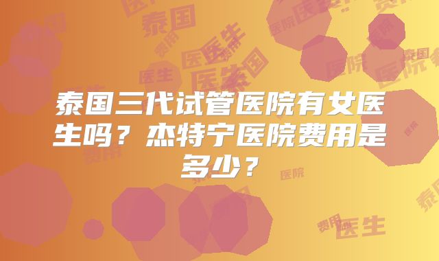 泰国三代试管医院有女医生吗？杰特宁医院费用是多少？