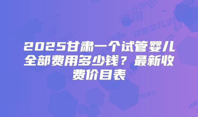 2025甘肃一个试管婴儿全部费用多少钱?最新收费价目表