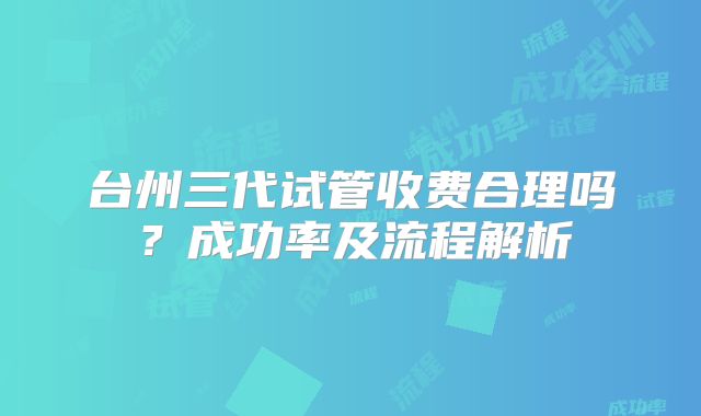 台州三代试管收费合理吗？成功率及流程解析