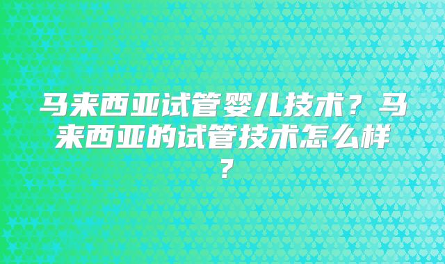 马来西亚试管婴儿技术?马来西亚的试管技术怎么样?
