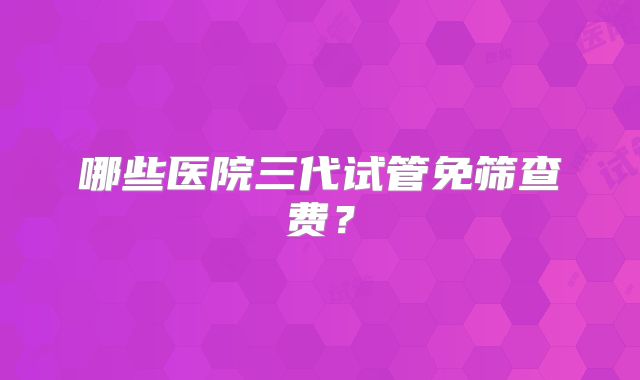 哪些医院三代试管免筛查费？