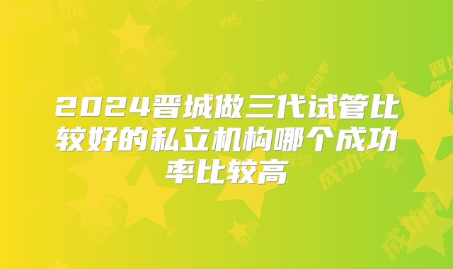 2024晋城做三代试管比较好的私立机构哪个成功率比较高