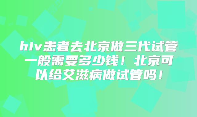 hiv患者去北京做三代试管一般需要多少钱！北京可以给艾滋病做试管吗！