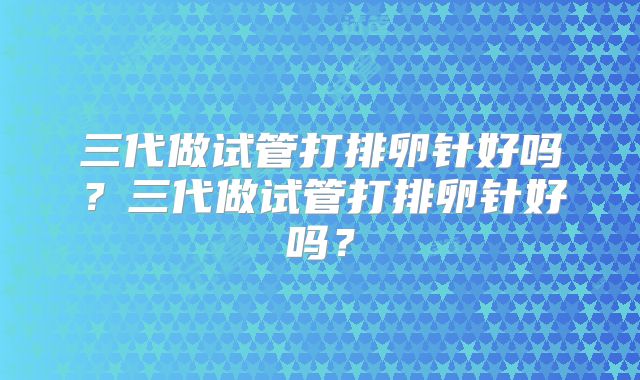 三代做试管打排卵针好吗？三代做试管打排卵针好吗？