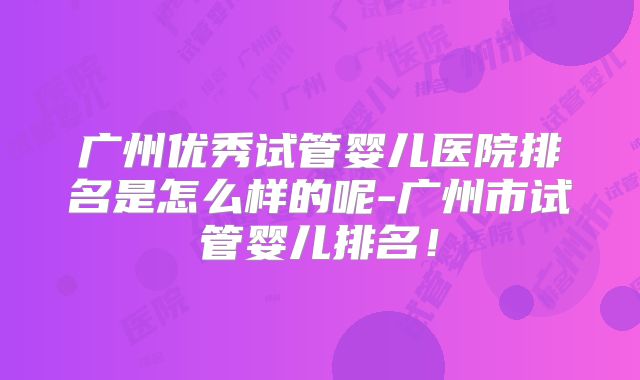 广州优秀试管婴儿医院排名是怎么样的呢-广州市试管婴儿排名！