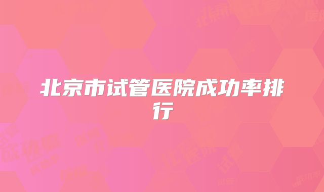北京市试管医院成功率排行