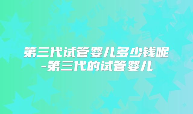 第三代试管婴儿多少钱呢-第三代的试管婴儿
