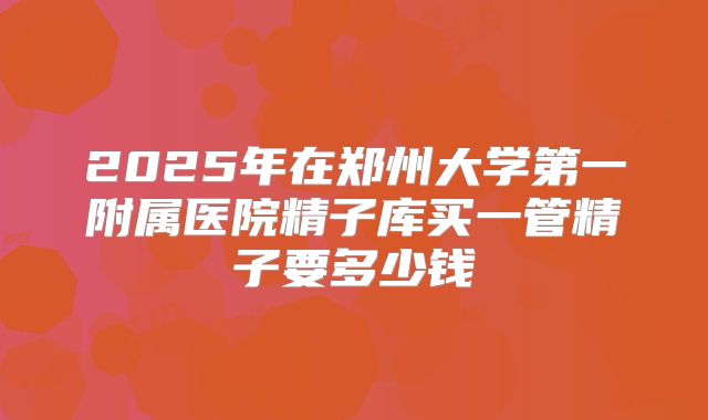 2025年在郑州大学第一附属医院精子库买一管精子要多少钱