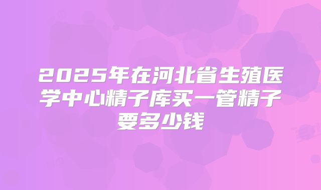 2025年在河北省生殖医学中心精子库买一管精子要多少钱